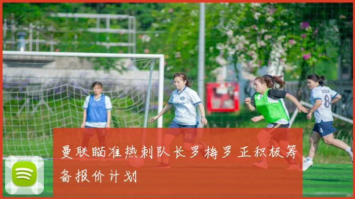 曼联瞄准热刺队长罗梅罗正积极筹备报价计划