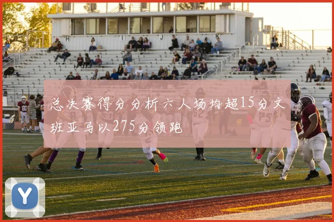 总决赛得分分析六人场均超15分文班亚马以275分领跑