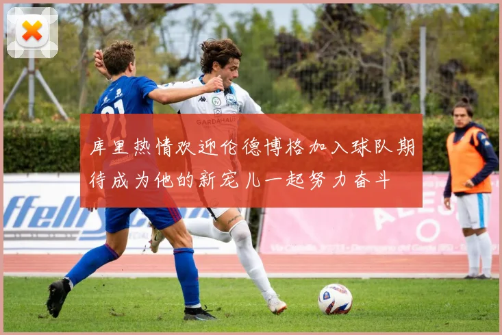 库里热情欢迎伦德博格加入球队期待成为他的新宠儿一起努力奋斗