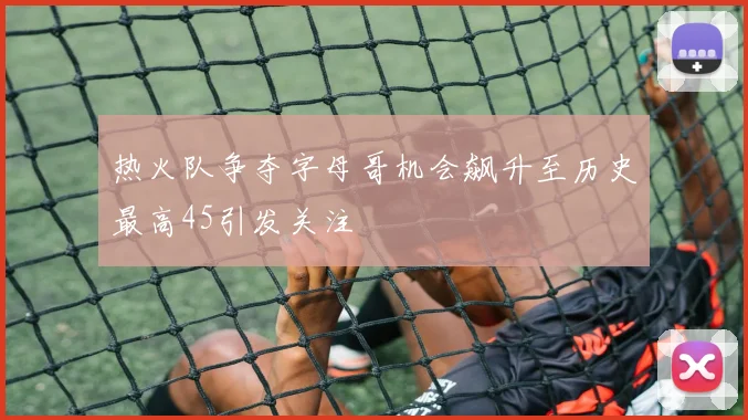 热火队争夺字母哥机会飙升至历史最高45引发关注