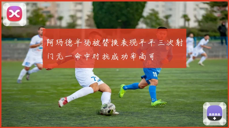 阿玛德半场被替换表现平平三次射门无一命中对抗成功率尚可