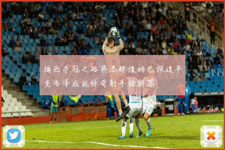 梅西夺冠之路再添辉煌姆巴佩追平克洛泽成就传奇射手榜新篇