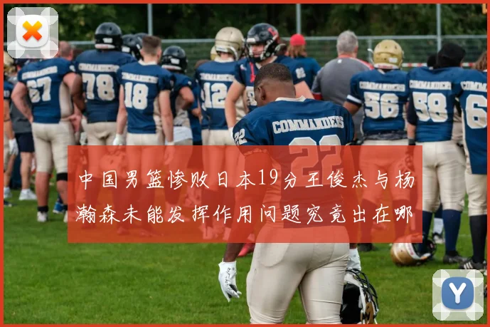 中国男篮惨败日本19分王俊杰与杨瀚森未能发挥作用问题究竟出在哪儿
