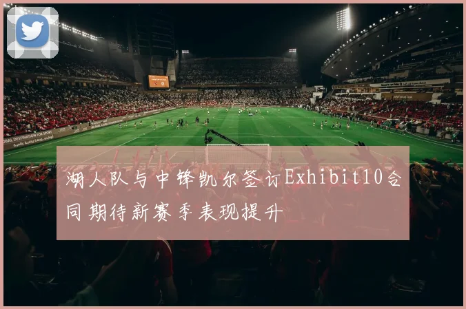 湖人队与中锋凯尔签订Exhibit10合同期待新赛季表现提升