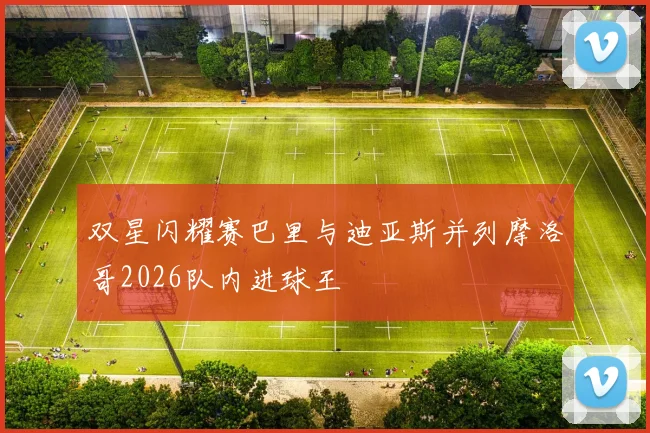 双星闪耀赛巴里与迪亚斯并列摩洛哥2026队内进球王