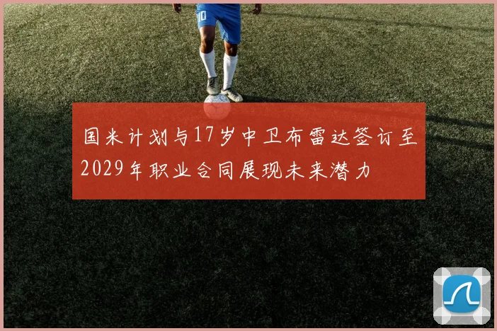 国米计划与17岁中卫布雷达签订至2029年职业合同展现未来潜力