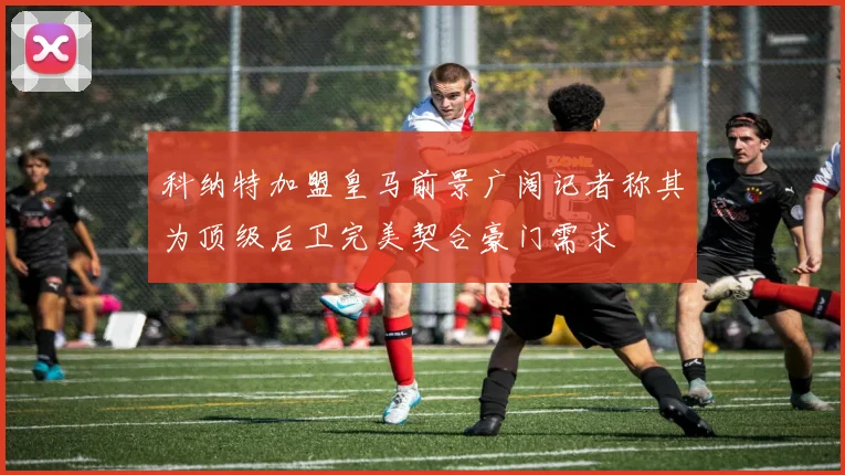 科纳特加盟皇马前景广阔记者称其为顶级后卫完美契合豪门需求