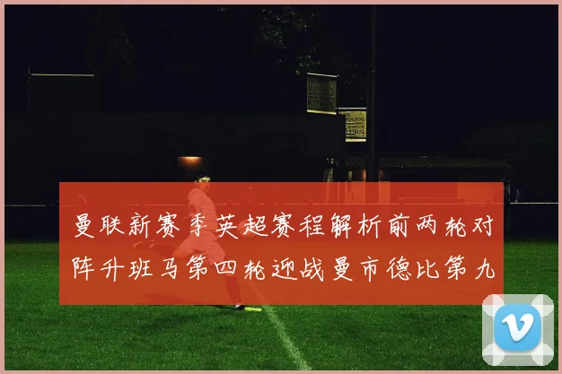 曼联新赛季英超赛程解析前两轮对阵升班马第四轮迎战曼市德比第九轮挑战蓝军