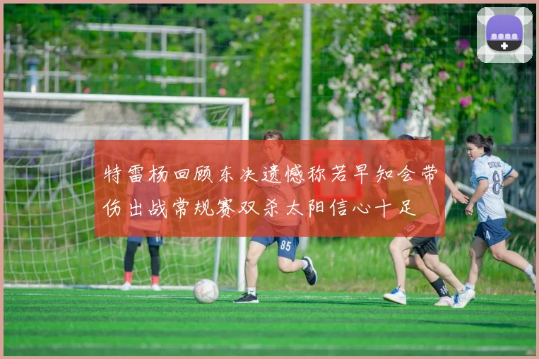 特雷杨回顾东决遗憾称若早知会带伤出战常规赛双杀太阳信心十足
