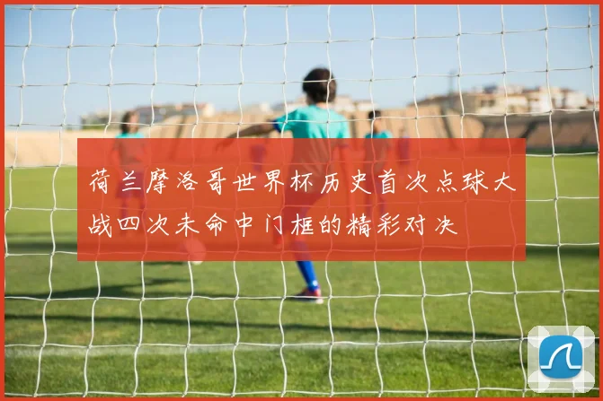 荷兰摩洛哥世界杯历史首次点球大战四次未命中门框的精彩对决
